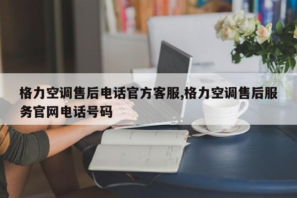 格力空调售后电话官方客服,格力空调售后服务官网电话号码