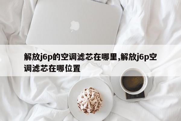 解放j6p的空调滤芯在哪里,解放j6p空调滤芯在哪位置