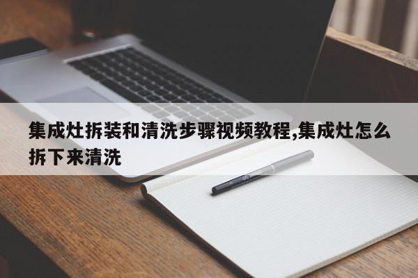 集成灶拆装和清洗步骤视频教程,集成灶怎么拆下来清洗