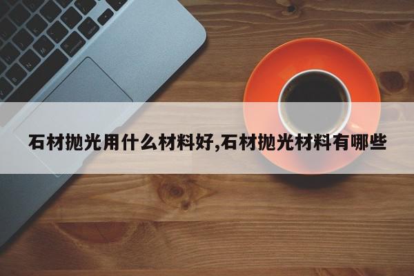石材抛光用什么材料好,石材抛光材料有哪些