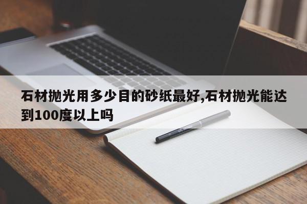 石材抛光用多少目的砂纸最好,石材抛光能达到100度以上吗
