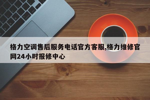 格力空调售后服务电话官方客服,格力维修官网24小时报修中心