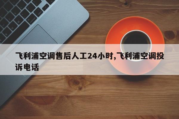 飞利浦空调售后人工24小时,飞利浦空调投诉电话