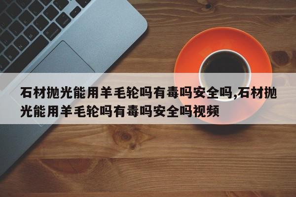 石材抛光能用羊毛轮吗有毒吗安全吗,石材抛光能用羊毛轮吗有毒吗安全吗视频