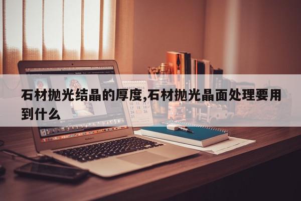 石材抛光结晶的厚度,石材抛光晶面处理要用到什么