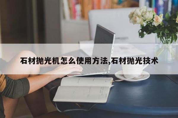 石材抛光机怎么使用方法,石材抛光技术