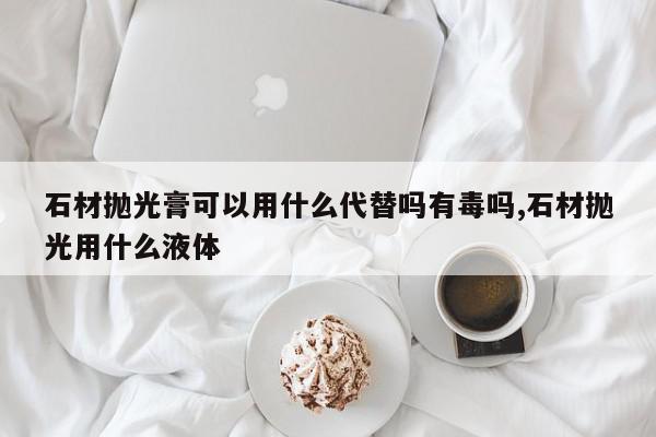 石材抛光膏可以用什么代替吗有毒吗,石材抛光用什么液体
