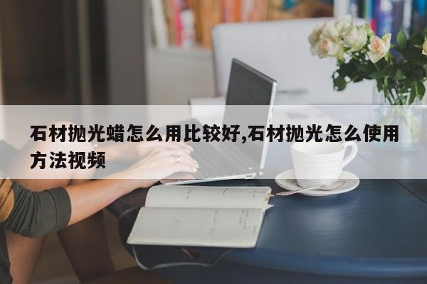 石材抛光蜡怎么用比较好,石材抛光怎么使用方法视频