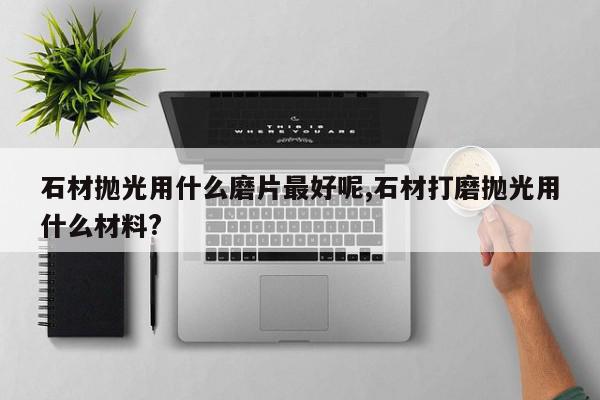 石材抛光用什么磨片最好呢,石材打磨抛光用什么材料?